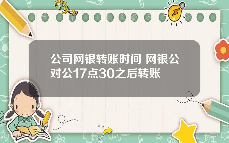 公司网银转账时间 网银公对公17点30之后转账